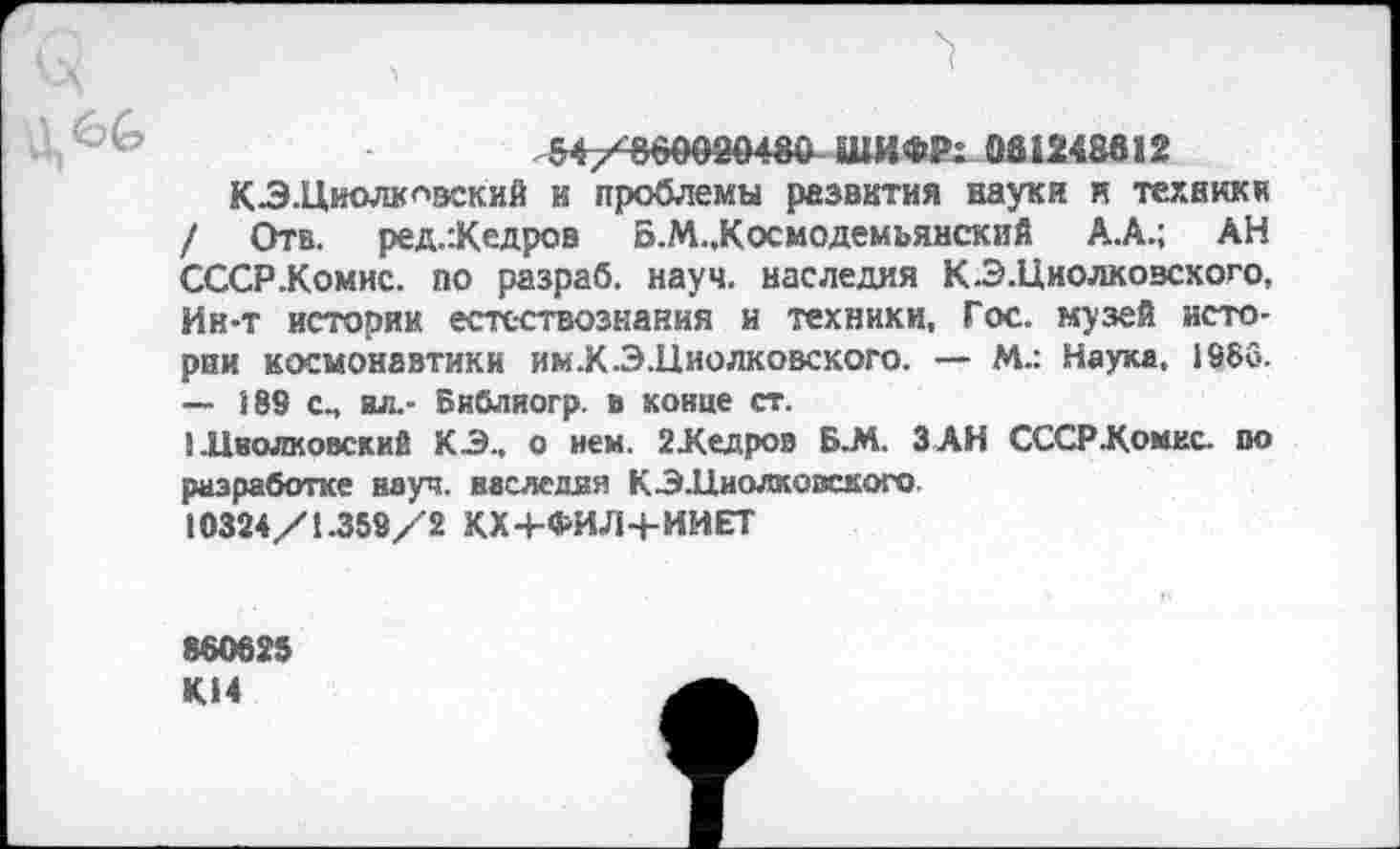 ﻿ШИФР: 081248612
КЗ.Циолкнвский и проблемы развития науки и техники / Отв. ред.:Кедров Б.М..Космодемъянский А.А.; АН СССР .Комис, по разраб, науч, наследия К-Э .Циолковского, Ин-т истории естествознания и техники, Гос. музей истории космонавтики им.К.Э.Циолковского. — М.: Наука, 1966. — 189 с., вл.- Библяогр. в конце ст.
I .Цволковский КЗ., о нем. 2Кедров Б.М. З АН СССР.Комис, по разработке науч, наследия КЗ.Циолковского 10324/1.359/2 КХ4-ФИЛЧ-ИИЕТ
860625